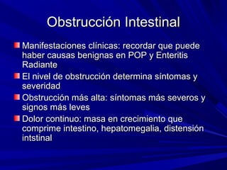 Obstrucción Intestinal
Manifestaciones clínicas: recordar que puede
haber causas benignas en POP y Enteritis
Radiante
El nivel de obstrucción determina síntomas y
severidad
Obstrucción más alta: síntomas más severos y
signos más leves
Dolor continuo: masa en crecimiento que
comprime intestino, hepatomegalia, distensión
intstinal
 