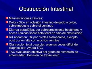 Obstrucción Intestinal
Manifestaciones clínicas:
Dolor cólico en oclusión intestino delgado o colon,
sobreimpuesto sobre el continuo
Diarrea paradójica, por sobrecrecimiento bacteriano y
heces líquidas sobre bolo fecal en sitio de obstrucción
RX abdomen: útil por niveles hidroaéreos, excepto
obstrucción alta con muchos vómitos
Obstrucción total o parcial, algunas veces difícil de
diagnosticar. Ayuda TAC
TAC evaluación objetiva del grado de extensión de
enfermedad. Decisión de tratamiento.
 