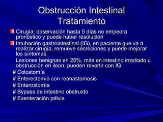 Obstrucción Intestinal
              Tratamiento
 Cirugía: observación hasta 5 días no empeora
 pronóstico y puede haber resolución
 Intubación gastrointestinal (IG), en paciente que va a
 realizar cirugía, remueve secreciones y puede mejorar
 los síntomas
 Lesiones benignas en 25%, más en intestino irradiado u
 obstrucción en ileon, pueden revertir con IG
# Colostomía
# Enterectomía con reanastomosis
# Enterostomía
# Bypass de intestino obstruido
# Exenteración pélvia
 