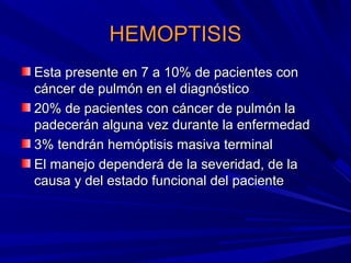 HEMOPTISIS
Esta presente en 7 a 10% de pacientes con
cáncer de pulmón en el diagnóstico
20% de pacientes con cáncer de pulmón la
padecerán alguna vez durante la enfermedad
3% tendrán hemóptisis masiva terminal
El manejo dependerá de la severidad, de la
causa y del estado funcional del paciente
 