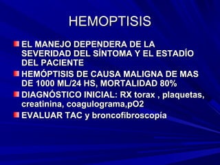 HEMOPTISIS
EL MANEJO DEPENDERA DE LA
SEVERIDAD DEL SÍNTOMA Y EL ESTADÍO
DEL PACIENTE
HEMÓPTISIS DE CAUSA MALIGNA DE MAS
DE 1000 ML/24 HS, MORTALIDAD 80%
DIAGNÓSTICO INICIAL: RX torax , plaquetas,
creatinina, coagulograma,pO2
EVALUAR TAC y broncofibroscopía
 