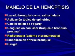MANEJO DE LA HEMOPTISIS
Lavado bronquial con s. salina helada
Aplicación tópica de epinefrina
Cateter balón de Fogarty
Coagulación con láser (tráquea o bronquio
proximal)
Radioterapia (externa o braquiterapia)
Embolización arterial bronquial
Cirugía
 