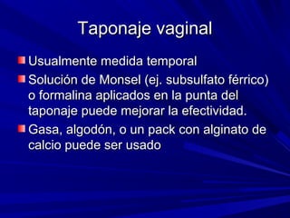 Taponaje vaginal
Usualmente medida temporal
Solución de Monsel (ej. subsulfato férrico)
o formalina aplicados en la punta del
taponaje puede mejorar la efectividad.
Gasa, algodón, o un pack con alginato de
calcio puede ser usado
 