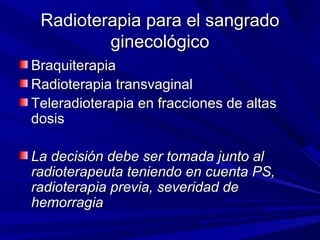 Radioterapia para el sangrado
         ginecológico
Braquiterapia
Radioterapia transvaginal
Teleradioterapia en fracciones de altas
dosis

La decisión debe ser tomada junto al
radioterapeuta teniendo en cuenta PS,
radioterapia previa, severidad de
hemorragia
 