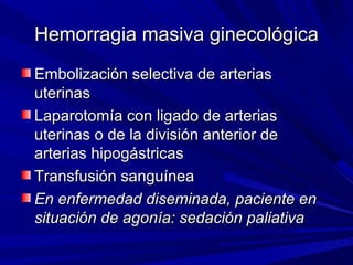 Hemorragia masiva ginecológica
Embolización selectiva de arterias
uterinas
Laparotomía con ligado de arterias
uterinas o de la división anterior de
arterias hipogástricas
Transfusión sanguínea
En enfermedad diseminada, paciente en
situación de agonía: sedación paliativa
 
