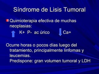 Síndrome de Lisis Tumoral
 Quimioterapia efectiva de muchas
 neoplasias:
     K+ P- ac úrico         Ca+

Ocurre horas o pocos días luego del
 tratamiento, principalmente linfomas y
 leucemias.
 Predispone: gran volumen tumoral y LDH
 