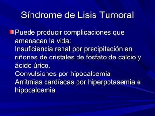 Síndrome de Lisis Tumoral
Puede producir complicaciones que
amenacen la vida:
Insuficiencia renal por precipitación en
riñones de cristales de fosfato de calcio y
ácido úrico.
Convulsiones por hipocalcemia
Arritmias cardíacas por hiperpotasemia e
hipocalcemia
 