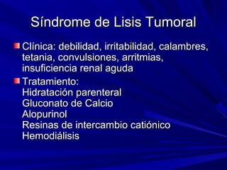Síndrome de Lisis Tumoral
Clínica: debilidad, irritabilidad, calambres,
tetania, convulsiones, arritmias,
insuficiencia renal aguda
Tratamiento:
Hidratación parenteral
Gluconato de Calcio
Alopurinol
Resinas de intercambio catiónico
Hemodiálisis
 
