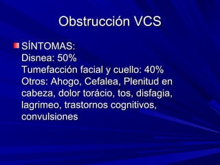 Obstrucción VCS
SÍNTOMAS:
Disnea: 50%
Tumefacción facial y cuello: 40%
Otros: Ahogo, Cefalea, Plenitud en
cabeza, dolor torácio, tos, disfagia,
lagrimeo, trastornos cognitivos,
convulsiones
 