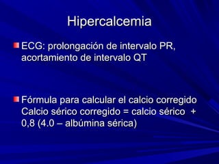 Hipercalcemia
ECG: prolongación de intervalo PR,
acortamiento de intervalo QT



Fórmula para calcular el calcio corregido
Calcio sérico corregido = calcio sérico +
0,8 (4.0 – albúmina sérica)
 