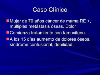 Caso Clínico
Mujer de 70 años cáncer de mama RE +,
múltiples metástasis óseas. Dolor
Comienza tratamiento con tamoxifeno.
A los 15 días aumento de dolores óseos,
síndrome confusional, debilidad.
 