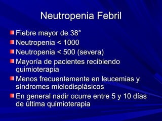 Neutropenia Febril
Fiebre mayor de 38°
Neutropenia < 1000
Neutropenia < 500 (severa)
Mayoría de pacientes recibiendo
quimioterapia
Menos frecuentemente en leucemias y
síndromes mielodisplásicos
En general nadir ocurre entre 5 y 10 días
de última quimioterapia
 