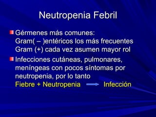 Neutropenia Febril
Gérmenes más comunes:
Gram( – )entéricos los más frecuentes
Gram (+) cada vez asumen mayor rol
Infecciones cutáneas, pulmonares,
meníngeas con pocos síntomas por
neutropenia, por lo tanto
Fiebre + Neutropenia        Infección
 