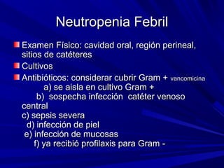 Neutropenia Febril
Examen Físico: cavidad oral, región perineal,
sitios de catéteres
Cultivos
Antibióticos: considerar cubrir Gram + vancomicina
       a) se aisla en cultivo Gram +
     b) sospecha infección catéter venoso
central
c) sepsis severa
  d) infección de piel
 e) infección de mucosas
    f) ya recibió profilaxis para Gram -
 