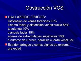 Obstrucción VCS
HALLAZGOS FÍSICOS:
Distensión de venas torácicas 65%
Edema facial y distensión venas cuello 55%
taquipnea 40%
cianosis facial 15%
edema de extremidades superiores 10%
síndrome de Horner, páralisis cuerda vocal 3%
Estridor laríngeo y coma: signos de extrema
gravedad
 