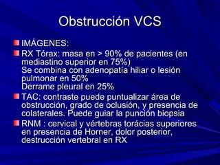 Obstrucción VCS
IMÁGENES:
RX Tórax: masa en > 90% de pacientes (en
mediastino superior en 75%)
Se combina con adenopatía hiliar o lesión
pulmonar en 50%
Derrame pleural en 25%
TAC: contraste puede puntualizar área de
obstrucción, grado de oclusión, y presencia de
colaterales. Puede guiar la punción biopsia
RNM : cervical y vértebras torácias superiores
en presencia de Horner, dolor posterior,
destrucción vertebral en RX
 