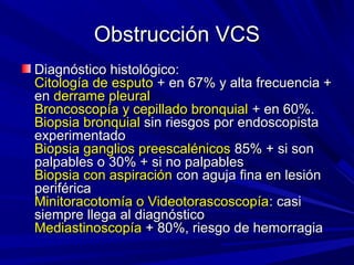 Obstrucción VCS
Diagnóstico histológico:
Citología de esputo + en 67% y alta frecuencia +
en derrame pleural
Broncoscopía y cepillado bronquial + en 60%.
Biopsia bronquial sin riesgos por endoscopista
experimentado
Biopsia ganglios preescalénicos 85% + si son
palpables o 30% + si no palpables
Biopsia con aspiración con aguja fina en lesión
periférica
Minitoracotomía o Videotorascoscopía: casi
siempre llega al diagnóstico
Mediastinoscopía + 80%, riesgo de hemorragia
 