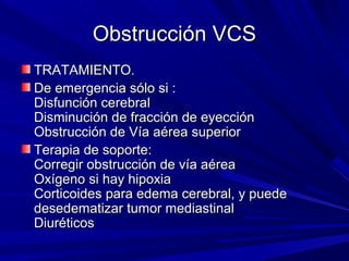 Obstrucción VCS
TRATAMIENTO.
De emergencia sólo si :
Disfunción cerebral
Disminución de fracción de eyección
Obstrucción de Vía aérea superior
Terapia de soporte:
Corregir obstrucción de vía aérea
Oxígeno si hay hipoxia
Corticoides para edema cerebral, y puede
desedematizar tumor mediastinal
Diuréticos
 
