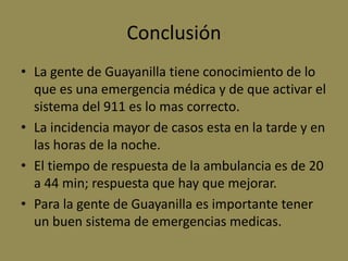 Conclusión
• La gente de Guayanilla tiene conocimiento de lo
  que es una emergencia médica y de que activar el
  sistema del 911 es lo mas correcto.
• La incidencia mayor de casos esta en la tarde y en
  las horas de la noche.
• El tiempo de respuesta de la ambulancia es de 20
  a 44 min; respuesta que hay que mejorar.
• Para la gente de Guayanilla es importante tener
  un buen sistema de emergencias medicas.
 