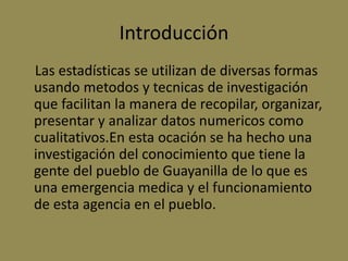 Introducción
Las estadísticas se utilizan de diversas formas
usando metodos y tecnicas de investigación
que facilitan la manera de recopilar, organizar,
presentar y analizar datos numericos como
cualitativos.En esta ocación se ha hecho una
investigación del conocimiento que tiene la
gente del pueblo de Guayanilla de lo que es
una emergencia medica y el funcionamiento
de esta agencia en el pueblo.
 