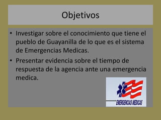Objetivos
• Investigar sobre el conocimiento que tiene el
  pueblo de Guayanilla de lo que es el sistema
  de Emergencias Medicas.
• Presentar evidencia sobre el tiempo de
  respuesta de la agencia ante una emergencia
  medica.
 