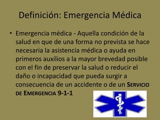 Definición: Emergencia Médica
• Emergencia médica - Aquella condición de la
  salud en que de una forma no prevista se hace
  necesaria la asistencia médica o ayuda en
  primeros auxilios a la mayor brevedad posible
  con el fin de preservar la salud o reducir el
  daño o incapacidad que pueda surgir a
  consecuencia de un accidente o de un SERVICIO
  DE EMERGENCIA 9-1-1
 