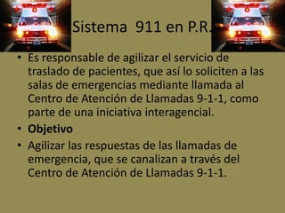 Sistema 911 en P.R.
• Es responsable de agilizar el servicio de
  traslado de pacientes, que así lo soliciten a las
  salas de emergencias mediante llamada al
  Centro de Atención de Llamadas 9-1-1, como
  parte de una iniciativa interagencial.
• Objetivo
• Agilizar las respuestas de las llamadas de
  emergencia, que se canalizan a través del
  Centro de Atención de Llamadas 9-1-1.
 