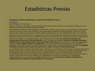 Estadisticas Previas
•   Emergencias médicas domiciliarias, un beneficio que SURA tiene para ti
•   Corporativo
•   Juan Rodríguez el 22 de mayo
•   Existen condiciones de salud y situaciones en las que una adecuada atención en casa marca la diferencia. Una
    cobertura opcional a las pólizas de salud de SURA.
•   Las variables son infinitas, basta imaginar una situación cotidiana como un papá o una mamá que se encuentren
    solos una noche en casa con sus dos hijos y que se presente unaurgencia con uno de ellos; o tener en casa un
    adulto mayor enfermo que requiera atención médica, desplazarlo es ya una posibilidad de agravar su condición.
•   Pensando en esto, SURA ofrece a sus asegurados el servicio de emergencias médicas domiciliarias como anexo o
    cobertura opcional a su póliza de salud Global o Clásica. Este anexo no tiene restricción de edad ni preexistencias.
•   Este servicio asegura una respuesta rápida, de 15 minutos para emergencias (situaciones abruptas que
    comprometen seriamente la vida del paciente), de 45 minutos para urgencias (que son situaciones que pasan
    repentinamente pero pueden esperar, como una herida o dolor leve), de dos horas para consulta programada o
    prioritaria (citas médicas pedidas con antelación) y consulta pediátrica programada para el día siguiente. Las
    estadísticas demuestran que en un porcentaje superior a 90% de los casos se resuelven en el hogar. En promedio,
    el beneficio económico de contratar este servicio con SURA es de cerca de 40% de descuento.
•   Es importante anotar lo determinante del primer contacto con los prestadores del servicio. La persona que hace la
    llamada inicial debe ser clara y estar lo más informada posible sobre la situación, la condición del paciente y los
    medicamentos que toma. Esto posibilita hacer un triage telefónico, que es la identificación del grado de
    complejidad del caso, para dar la respuesta más adecuada; eso les permite a los prestadores del servicio saber si
    enviar un automóvil con personal médico, una ambulancia o en los casos más graves, una ambulancia
    medicalizada, que es una unidad de cuidados intensivos móvil. Los servicios de traslado, la aplicación de
    medicamentos y las medicinas están incluidos en la cobertura.
 