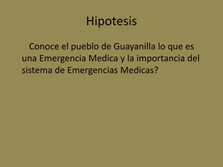 Hipotesis
  Conoce el pueblo de Guayanilla lo que es
una Emergencia Medica y la importancia del
sistema de Emergencias Medicas?
 