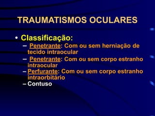 TRAUMATISMOS OCULARES
• Classificação:
– Penetrante: Com ou sem herniação de
tecido intraocular
– Penetrante: Com ou sem corpo estranho
intraocular
– Perfurante: Com ou sem corpo estranho
intraorbitário
– Contuso
 