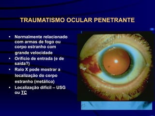 TRAUMATISMO OCULAR PENETRANTE
• Normalmente relacionado
com armas de fogo ou
corpo estranho com
grande velocidade
• Orifício de entrada (e de
saída?)
• Raio X pode mostrar a
localização do corpo
estranho (metálico)
• Localização difícil – USG
ou TC
 