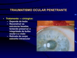 TRAUMATISMO OCULAR PENETRANTE
• Tratamento ⇒ cirúrgico:
– Depende da lesão
– Reconstruir as
estruturas lesadas,
tentando preservar a
integridade do bulbo
ocular e a visão
– Retirada do corpo
estranho intraocular
 