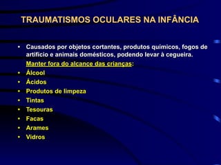 TRAUMATISMOS OCULARES NA INFÂNCIA
• Causados por objetos cortantes, produtos químicos, fogos de
artifício e animais domésticos, podendo levar à cegueira.
Manter fora do alcance das crianças:
• Álcool
• Ácidos
• Produtos de limpeza
• Tintas
• Tesouras
• Facas
• Arames
• Vidros
 