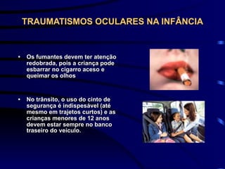 TRAUMATISMOS OCULARES NA INFÂNCIA
• Os fumantes devem ter atenção
redobrada, pois a criança pode
esbarrar no cigarro aceso e
queimar os olhos
• No trânsito, o uso do cinto de
segurança é indispesável (até
mesmo em trajetos curtos) e as
crianças menores de 12 anos
devem estar sempre no banco
traseiro do veículo.
 