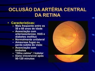 OCLUSÃO DA ARTÉRIA CENTRAL
DA RETINA
• Características:
– Mais freqüente entre os
50 e 60 anos de idade
– Associação com
arterioesclerose, HAS e
diabetes mellitus
– Normalmente unilateral
– Amaurose fugaz ou
perda súbita da visão
– Associação com
êmbolos
– “Olho calmo” / Indolor
– Dano irreversível após
90-120 minutos
 