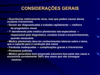 CONSIDERAÇÕES GERAIS
- Ocorrências relativamente raras, mas que podem causar danos
oculares irreversíveis
- Devem ser diagnosticadas e tratadas rapidamente ⇒ melhora
do prognóstico visual
- 1º atendimento pelo médico plantonista não-especialista ⇒
responsável pelo diagnóstico, conduta inicial e encaminhamento,
quando necessário
- Médico plantonista deve ter conhecimentos básicos sobre o tema,
que o capacite para a condução dos casos
- Condutas inadequadas ⇒ complicações graves e irreversíveis
- Processos judiciais
- Médico generalista bem preparado soluciona boa parte dos casos e
encaminha corretamente 100% dos casos que não consegue
resolver.
 