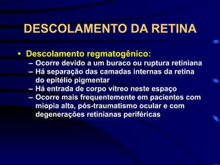 DESCOLAMENTO DA RETINA
• Descolamento regmatogênico:
– Ocorre devido a um buraco ou ruptura retiniana
– Há separação das camadas internas da retina
do epitélio pigmentar
– Há entrada de corpo vítreo neste espaço
– Ocorre mais frequentemente em pacientes com
miopia alta, pós-traumatismo ocular e com
degenerações retinianas periféricas
 