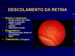 DESCOLAMENTO DA RETINA
• Sinais e sintomas:
– Perda súbita da visão
(total ou parcial)
– “Olho calmo”
– Indolor
– Hipotonia ocular
• Diagnóstico:
– Oftalmoscopia direta e/
ou indireta
– USG
• Tratamento: Cirúrgico
 