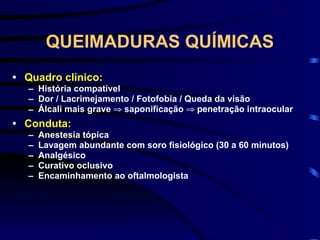 QUEIMADURAS QUÍMICAS
• Quadro clínico:
– História compatível
– Dor / Lacrimejamento / Fotofobia / Queda da visão
– Álcali mais grave ⇒ saponificação ⇒ penetração intraocular
• Conduta:
– Anestesia tópica
– Lavagem abundante com soro fisiológico (30 a 60 minutos)
– Analgésico
– Curativo oclusivo
– Encaminhamento ao oftalmologista
 