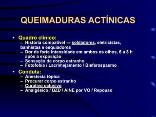 QUEIMADURAS ACTÍNICAS
• Quadro clínico:
– História compatível ⇒ soldadores, eletricistas,
banhistas e esquiadores
– Dor de forte intensidade em ambos os olhos, 6 a 8 h
após a exposição
– Sensação de corpo estranho
– Fotofobia / Lacrimejamento / Blefarospasmo
• Conduta:
– Anestesia tópica
– Procurar corpo estranho
– Curativo oclusivo
– Analgésico / BZD / AINE por VO / Repouso
 