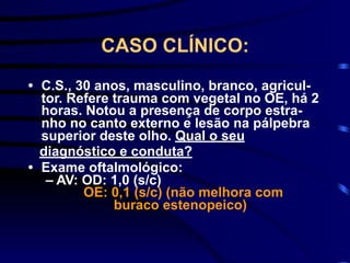 CASO CLÍNICO:
• C.S., 30 anos, masculino, branco, agricul-
tor. Refere trauma com vegetal no OE, há 2
horas. Notou a presença de corpo estra-
nho no canto externo e lesão na pálpebra
superior deste olho. Qual o seu
diagnóstico e conduta?
• Exame oftalmológico:
– AV: OD: 1,0 (s/c)
OE: 0,1 (s/c) (não melhora com
buraco estenopeico)
 