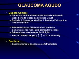 GLAUCOMA AGUDO
• Quadro Clínico:
– Dor ocular de forte intensidade (maioria unilateral)
– Visão borrada (queda da acuidade visual)
– Cefaleia / Náuseas e vômitos / Agitação Psicomotora
– “Olho vermelho”
– Edema de córnea / Meia midríase paralítica
– Câmara anterior rasa / Seio camerular fechado
– Olho endurecido na palpação bidigital
– Pressão intraocular (PIO) ↑↑↑ –> 60 a 80 mmHg
• Conduta:
– Encaminhamento imediato ao oftalmologista
 