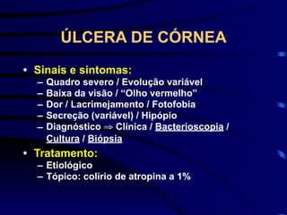 ÚLCERA DE CÓRNEA
• Sinais e sintomas:
– Quadro severo / Evolução variável
– Baixa da visão / “Olho vermelho”
– Dor / Lacrimejamento / Fotofobia
– Secreção (variável) / Hipópio
– Diagnóstico ⇒ Clínica / Bacterioscopia /
Cultura / Biópsia
• Tratamento:
– Etiológico
– Tópico: colírio de atropina a 1%
 