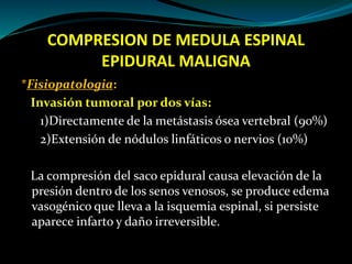 COMPRESION DE MEDULA ESPINAL
EPIDURAL MALIGNA
*Fisiopatologia:
Invasión tumoral por dos vías:
1)Directamente de la metásta...