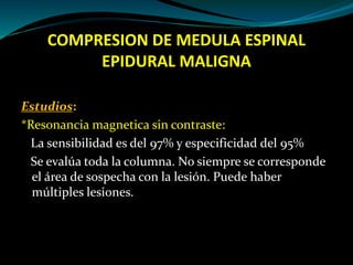 COMPRESION DE MEDULA ESPINAL
EPIDURAL MALIGNA
Estudios:
*Resonancia magnetica sin contraste:
La sensibilidad es del 97% y ...