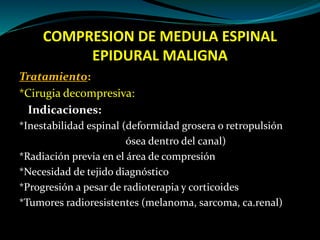COMPRESION DE MEDULA ESPINAL
EPIDURAL MALIGNA
Tratamiento:
*Cirugia decompresiva:
Indicaciones:
*Inestabilidad espinal (de...