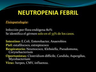 NEUTROPENIA FEBRIL
Fisiopatología:
Infección por flora endógena 80%
Se identifica el gérmen solo en el 33% de los casos.
Intestino: E.Coli, Enterobacter, Anaerobios
Piel: estafilococo, estreptococo
Respiratorio: Neumococo, Klebsiella, Pseudomona,
Corynebacterium
Oportunistas: Clostridium difficile, Candida, Aspergilus,
Mycobacterium
Virus: herpes, CMV, influenza.
 