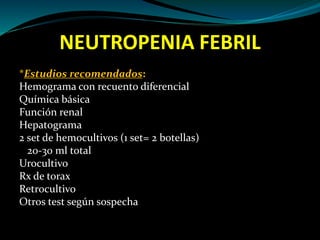NEUTROPENIA FEBRIL
*Estudios recomendados:
Hemograma con recuento diferencial
Química básica
Función renal
Hepatograma
2 set de hemocultivos (1 set= 2 botellas)
20-30 ml total
Urocultivo
Rx de torax
Retrocultivo
Otros test según sospecha
 