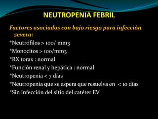 NEUTROPENIA FEBRIL
Factores asociados con bajo riesgo para infección
severa:
*Neutrófilos > 100/ mm3
*Monocitos > 100/mm3
*RX torax : normal
*Función renal y hepática : normal
*Neutropenia < 7 días
*Neutropenia que se espera que resuelva en < 10 días
*Sin infección del sitio del catéter EV
 