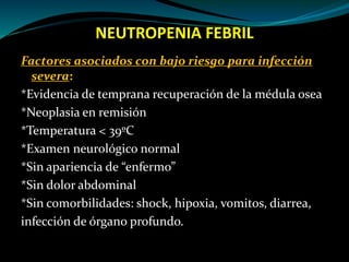 NEUTROPENIA FEBRIL
Factores asociados con bajo riesgo para infección
severa:
*Evidencia de temprana recuperación de la médula osea
*Neoplasia en remisión
*Temperatura < 39ºC
*Examen neurológico normal
*Sin apariencia de “enfermo”
*Sin dolor abdominal
*Sin comorbilidades: shock, hipoxia, vomitos, diarrea,
infección de órgano profundo.
 